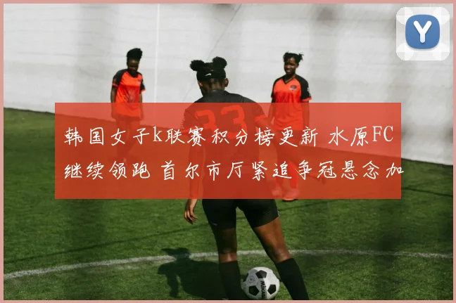 韩国女子k联赛积分榜更新 水原FC继续领跑 首尔市厅紧追争冠悬念加剧