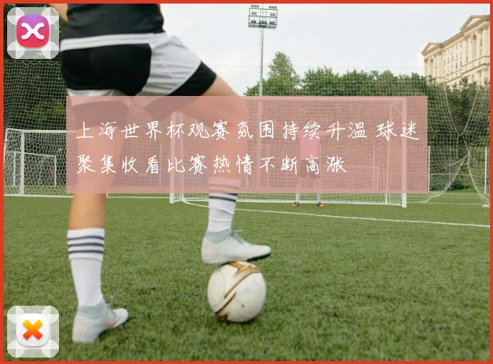 上海世界杯观赛氛围持续升温 球迷聚集收看比赛热情不断高涨