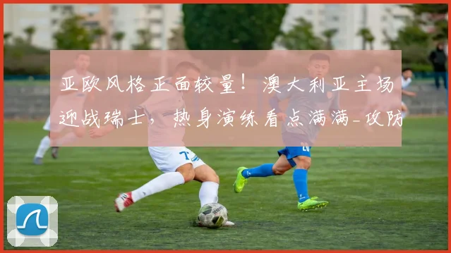 亚欧风格正面较量！澳大利亚主场迎战瑞士，热身演练看点满满_攻防转换_中场_球员
