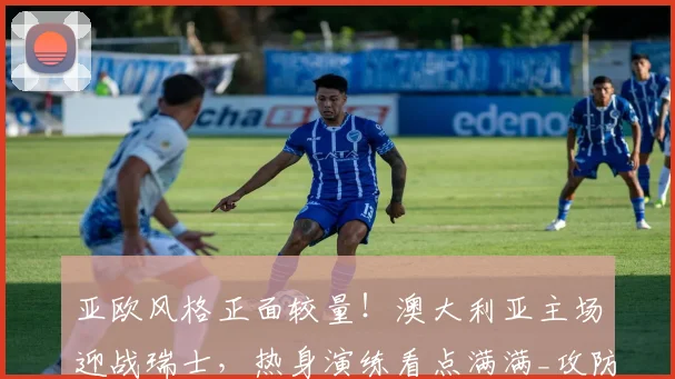 亚欧风格正面较量!澳大利亚主场迎战瑞士,热身演练看点满满_攻防转换_中场_球员