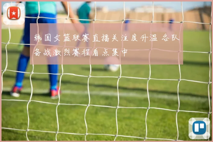 韩国女篮联赛直播关注度升温 各队备战激烈赛程看点集中