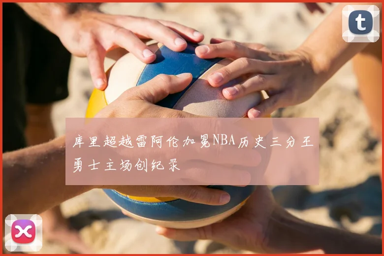 库里超越雷阿伦加冕NBA历史三分王勇士主场创纪录