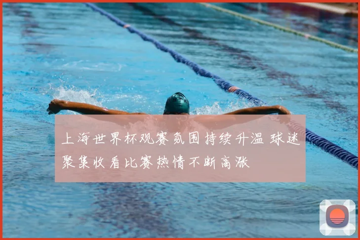 上海世界杯观赛氛围持续升温 球迷聚集收看比赛热情不断高涨